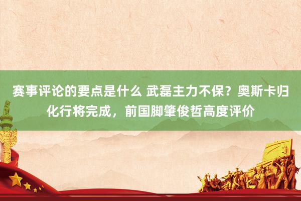 赛事评论的要点是什么 武磊主力不保？奥斯卡归化行将完成，前国脚肇俊哲高度评价