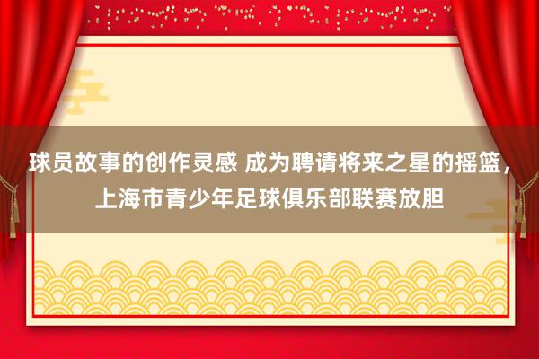 球员故事的创作灵感 成为聘请将来之星的摇篮，上海市青少年足球俱乐部联赛放胆