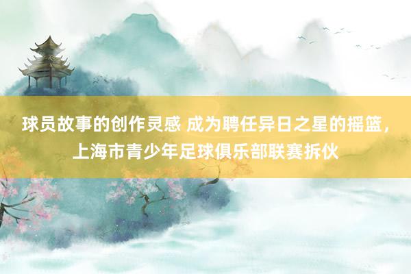 球员故事的创作灵感 成为聘任异日之星的摇篮，上海市青少年足球俱乐部联赛拆伙