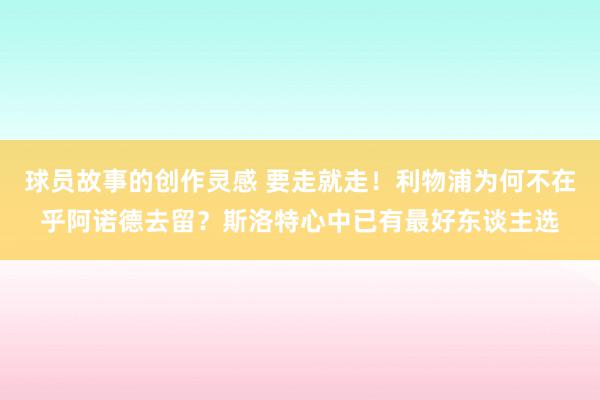 球员故事的创作灵感 要走就走！利物浦为何不在乎阿诺德去留？斯洛特心中已有最好东谈主选