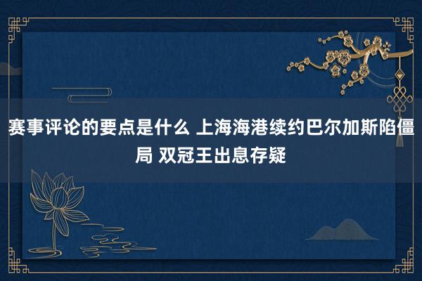 赛事评论的要点是什么 上海海港续约巴尔加斯陷僵局 双冠王出息存疑