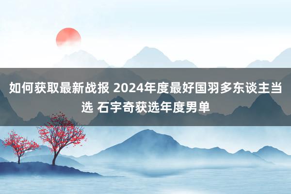 如何获取最新战报 2024年度最好国羽多东谈主当选 石宇奇获选年度男单