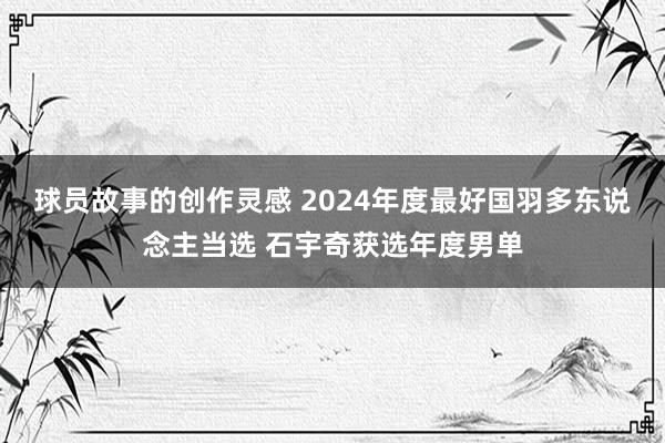 球员故事的创作灵感 2024年度最好国羽多东说念主当选 石宇奇获选年度男单