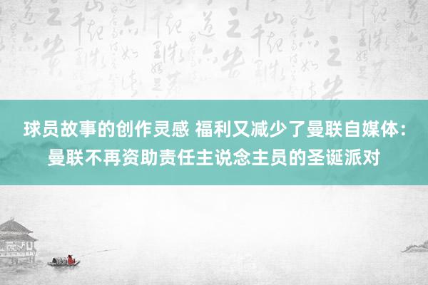 球员故事的创作灵感 福利又减少了曼联自媒体：曼联不再资助责任主说念主员的圣诞派对